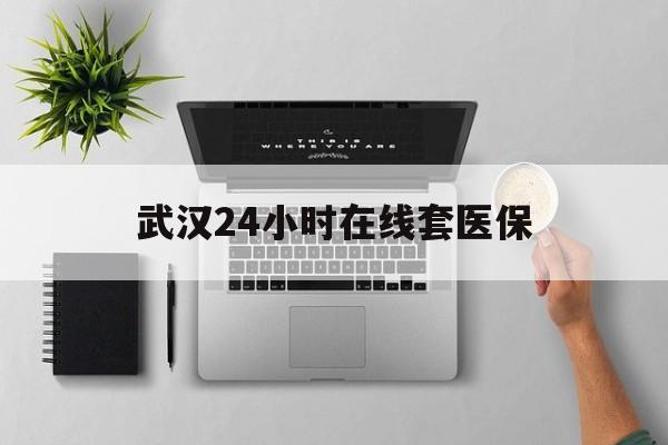 上海武汉24小时在线套医保的最新政策(2025年上海武汉24小时在线套医保微信分享)